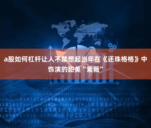 a股如何杠杆让人不禁想起当年在《还珠格格》中饰演的甜美“紫薇”