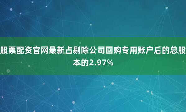 股票配资官网最新占剔除公司回购专用账户后的总股本的2.97%