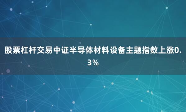 股票杠杆交易中证半导体材料设备主题指数上涨0.3%