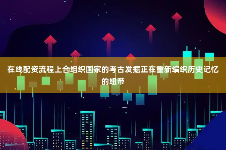 在线配资流程上合组织国家的考古发掘正在重新编织历史记忆的纽带