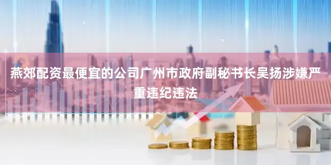 燕郊配资最便宜的公司广州市政府副秘书长吴扬涉嫌严重违纪违法