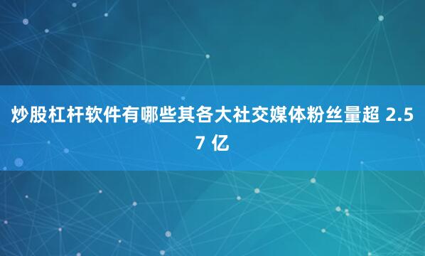 炒股杠杆软件有哪些其各大社交媒体粉丝量超 2.57 亿