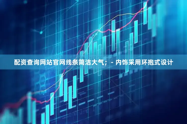 配资查询网站官网线条简洁大气；- 内饰采用环抱式设计