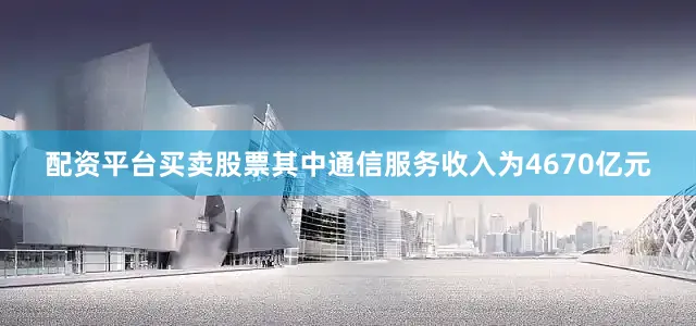 配资平台买卖股票其中通信服务收入为4670亿元