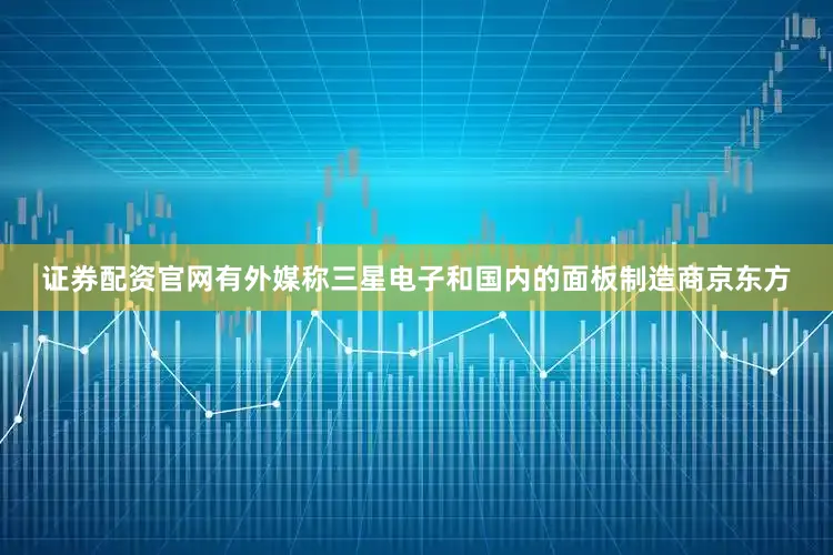 证券配资官网有外媒称三星电子和国内的面板制造商京东方
