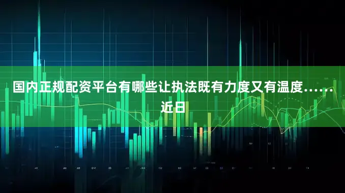 国内正规配资平台有哪些让执法既有力度又有温度……近日